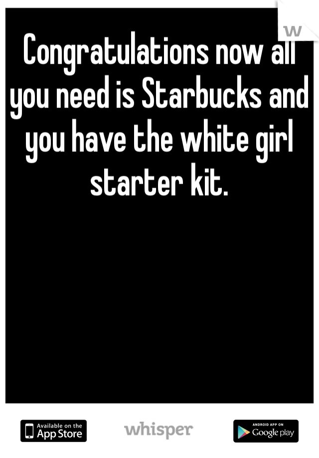 Congratulations now all you need is Starbucks and you have the white girl starter kit.