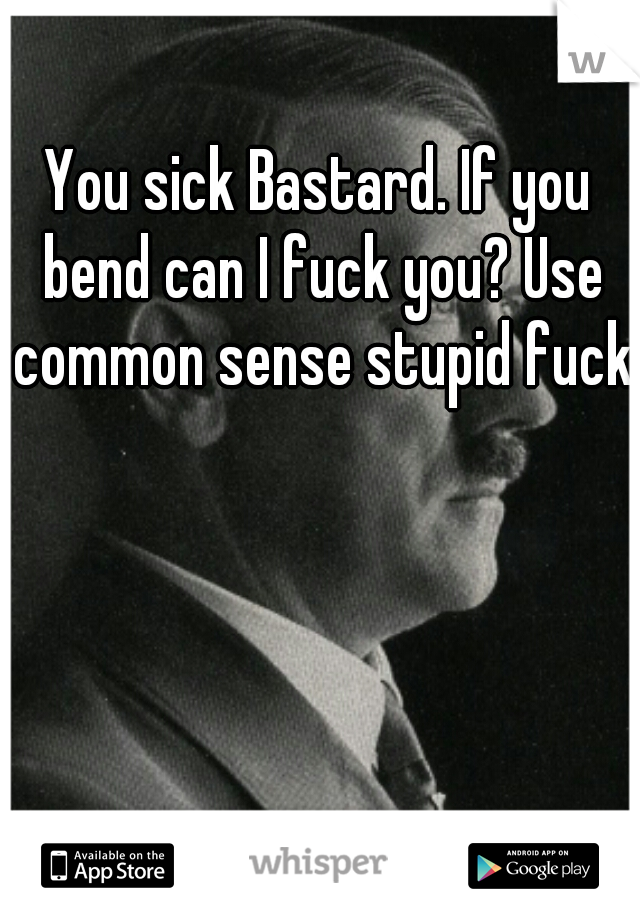 You sick Bastard. If you bend can I fuck you? Use common sense stupid fuck