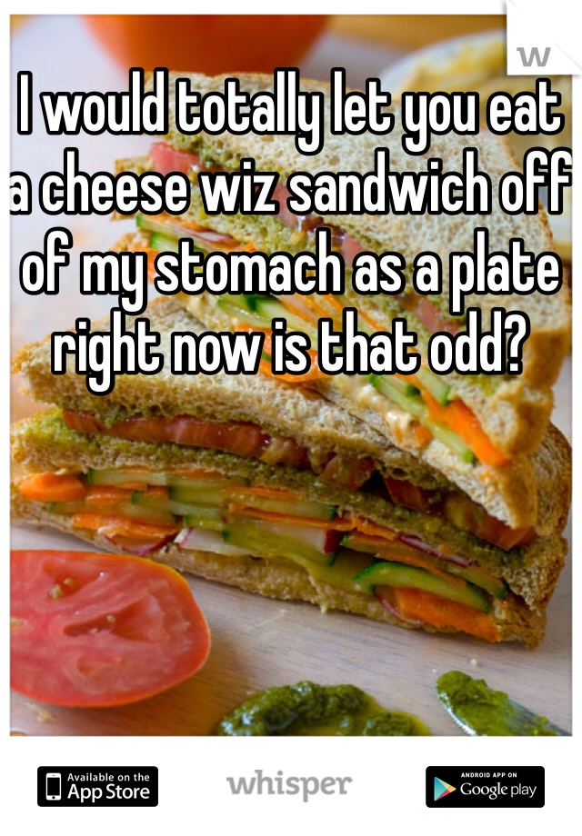 I would totally let you eat a cheese wiz sandwich off of my stomach as a plate right now is that odd?