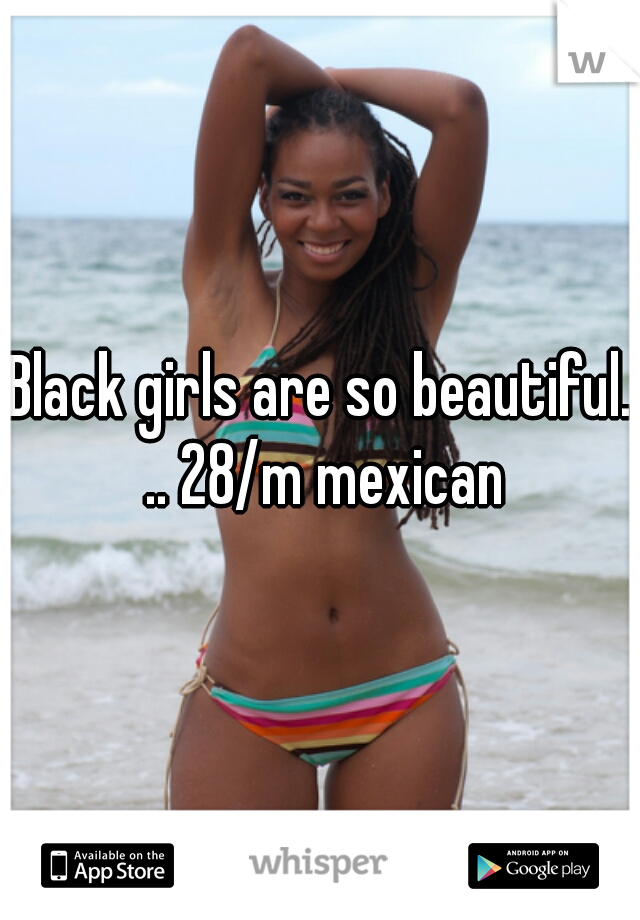 Black girls are so beautiful. .. 28/m mexican