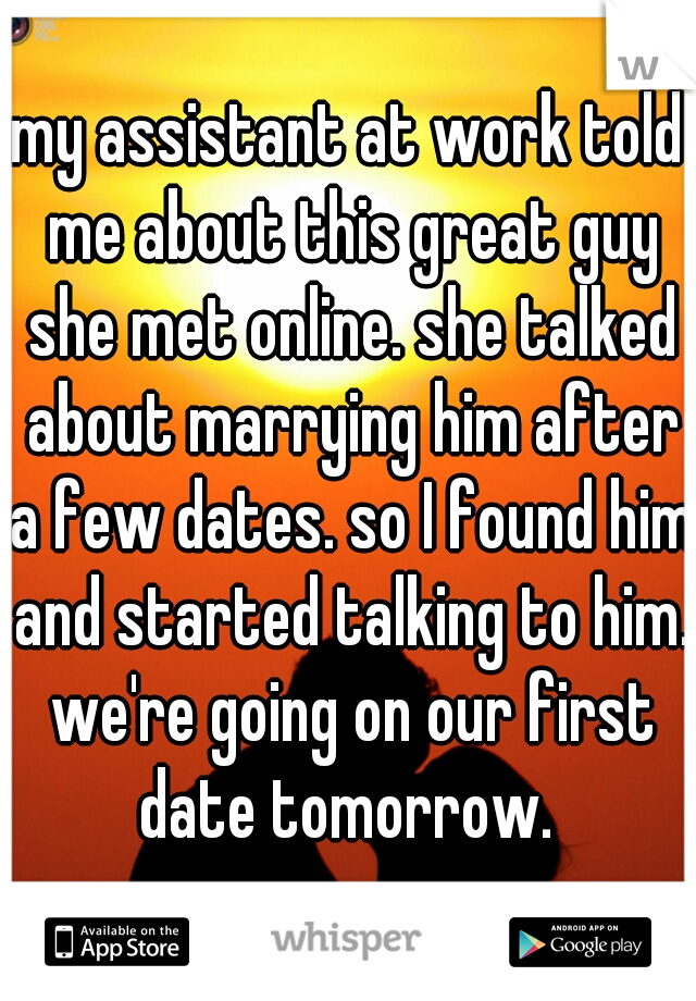my assistant at work told me about this great guy she met online. she talked about marrying him after a few dates. so I found him and started talking to him. we're going on our first date tomorrow. 