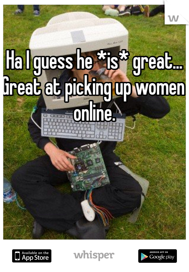 Ha I guess he *is* great... Great at picking up women online. 