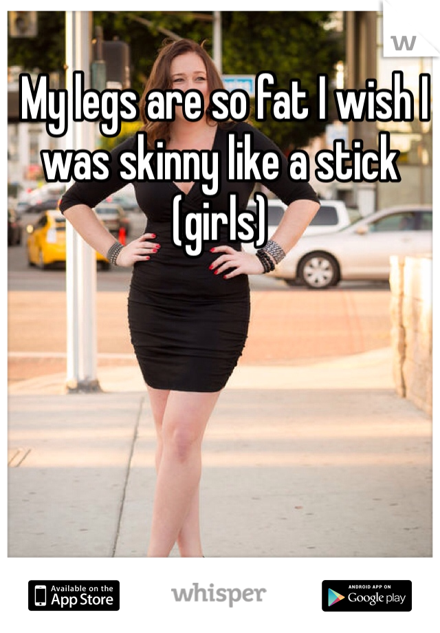  My legs are so fat I wish I was skinny like a stick (girls)