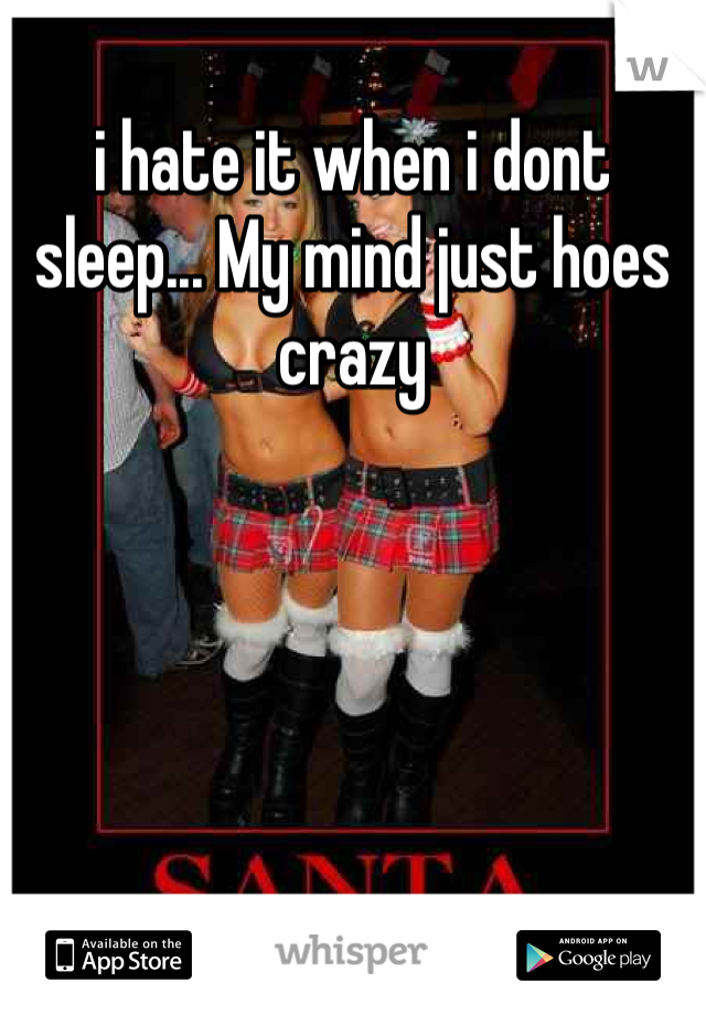 i hate it when i dont sleep... My mind just hoes crazy