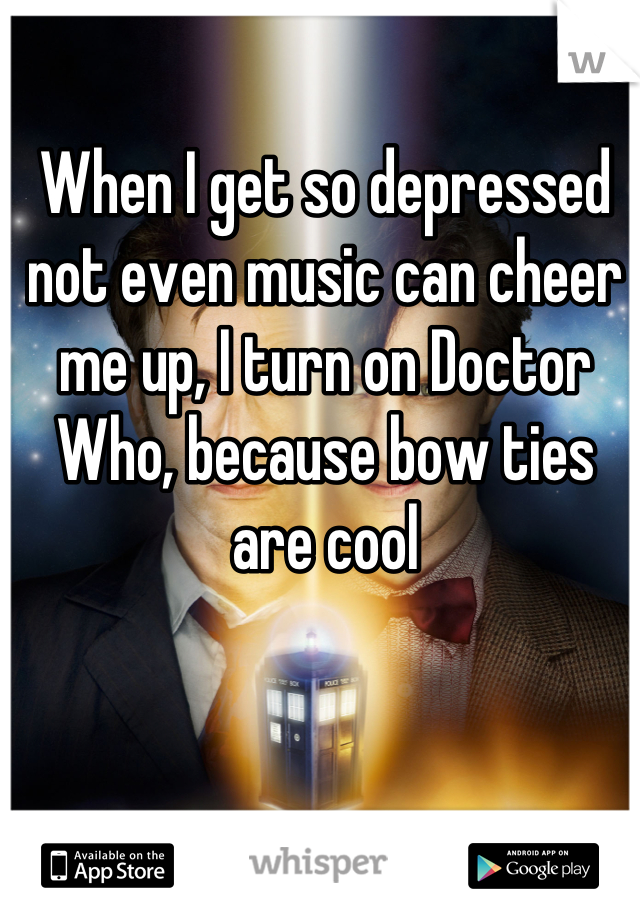 When I get so depressed not even music can cheer me up, I turn on Doctor Who, because bow ties are cool