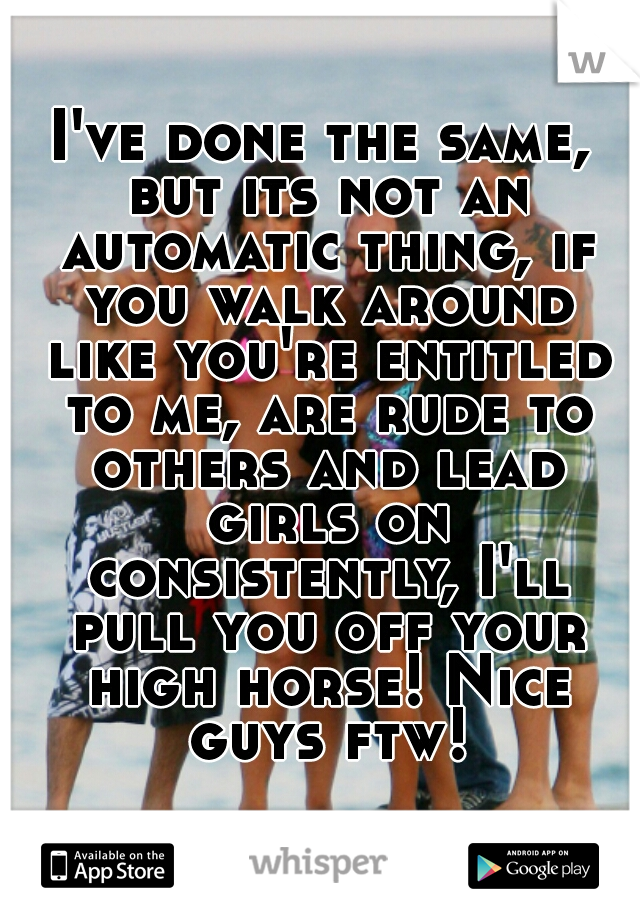 I've done the same, but its not an automatic thing, if you walk around like you're entitled to me, are rude to others and lead girls on consistently, I'll pull you off your high horse! Nice guys ftw!