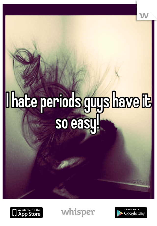 I hate periods guys have it so easy! 