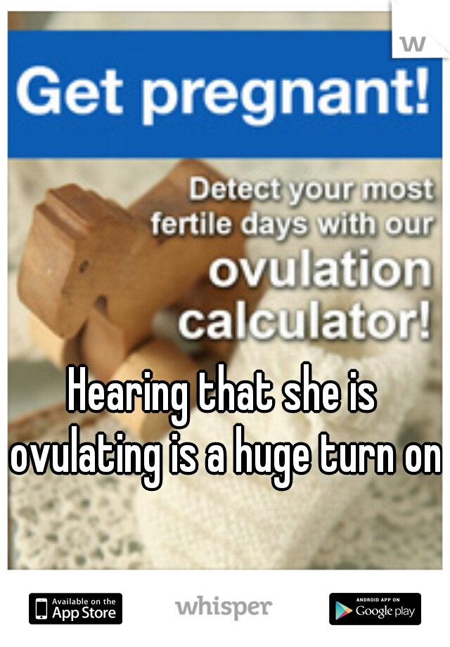 Hearing that she is ovulating is a huge turn on.