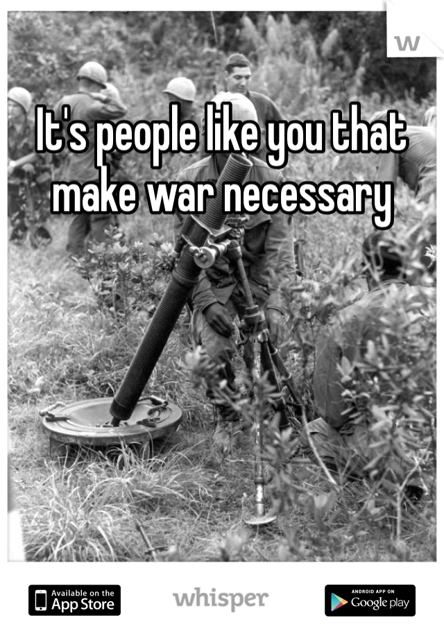 It's people like you that make war necessary