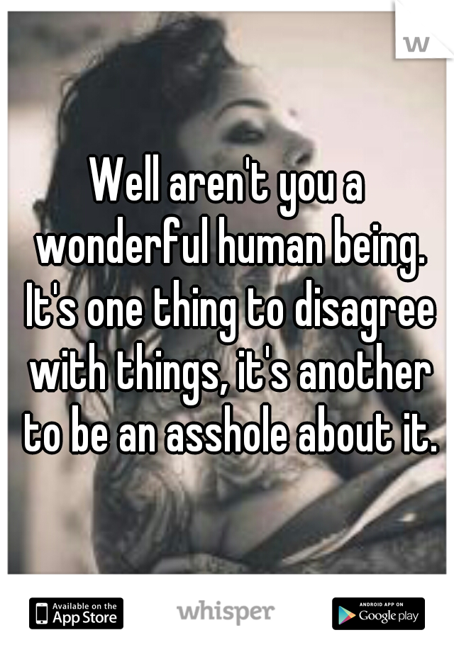 Well aren't you a wonderful human being. It's one thing to disagree with things, it's another to be an asshole about it.