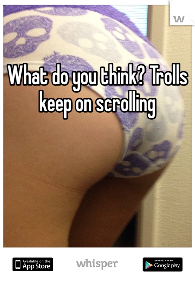 What do you think? Trolls keep on scrolling 