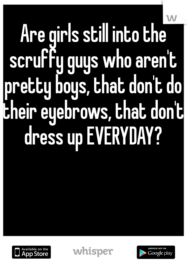 Are girls still into the scruffy guys who aren't pretty boys, that don't do their eyebrows, that don't dress up EVERYDAY? 