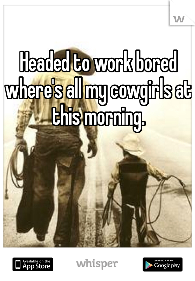 Headed to work bored where's all my cowgirls at this morning.