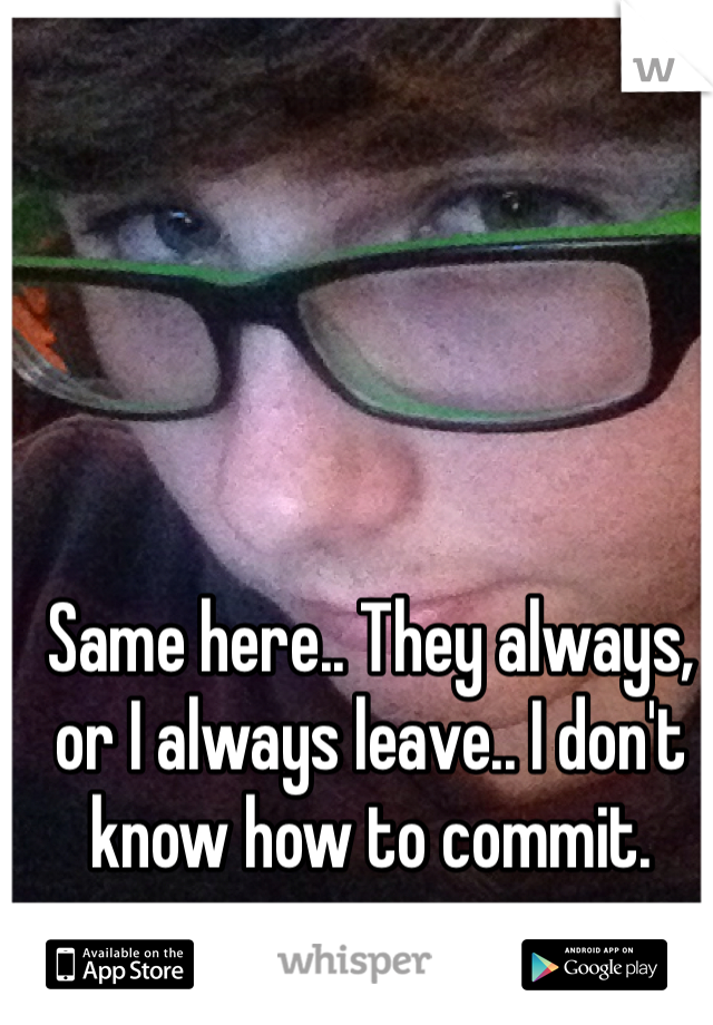 Same here.. They always, or I always leave.. I don't know how to commit.
