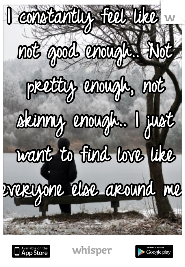 I constantly feel like I'm not good enough.. Not pretty enough, not skinny enough.. I just want to find love like everyone else around me..