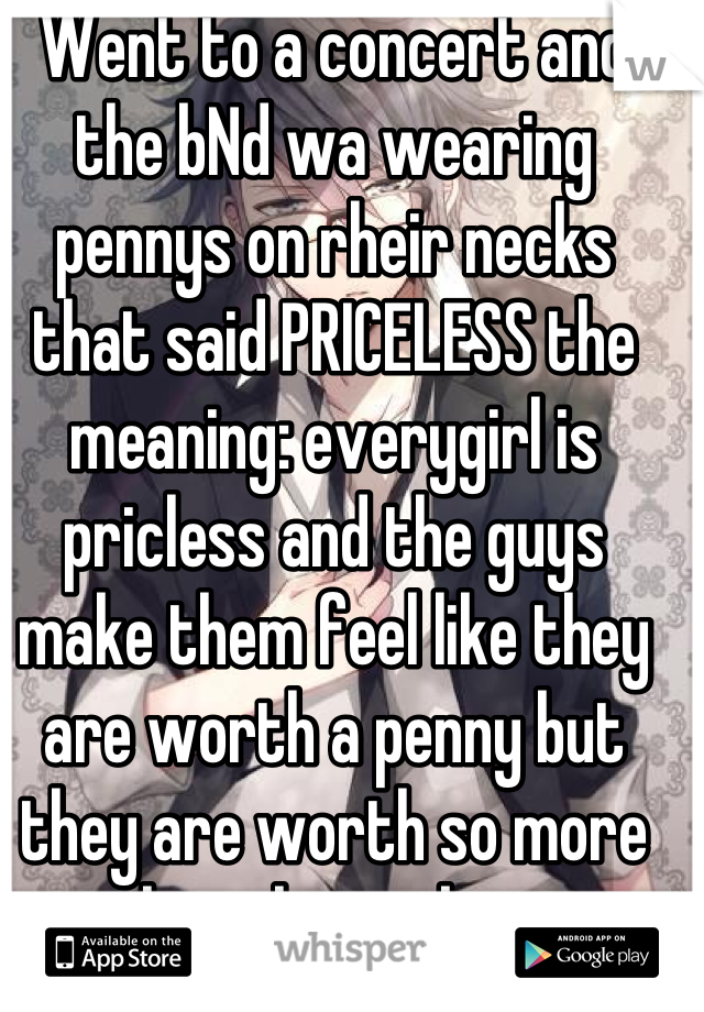 Went to a concert and the bNd wa wearing pennys on rheir necks that said PRICELESS the meaning: everygirl is pricless and the guys make them feel like they are worth a penny but they are worth so more then that iv been struggling with this so i cried 