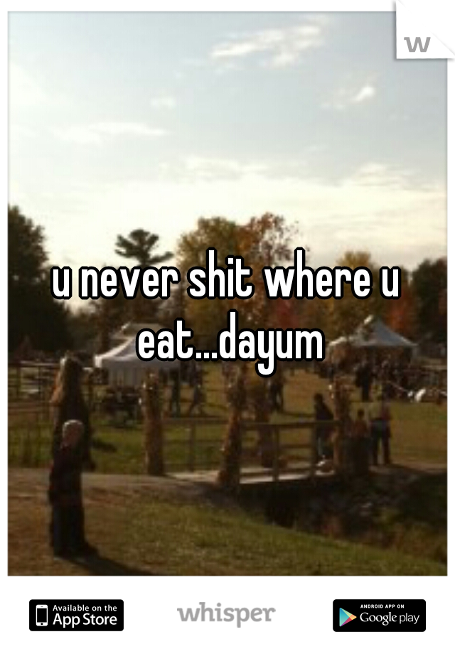 u never shit where u eat...dayum