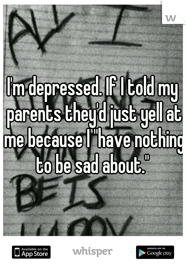I'm depressed. If I told my parents they'd just yell at me because I "have nothing to be sad about." 