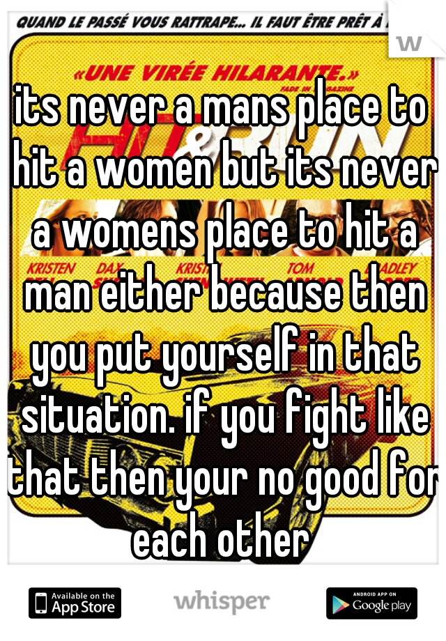 its never a mans place to hit a women but its never a womens place to hit a man either because then you put yourself in that situation. if you fight like that then your no good for each other 
