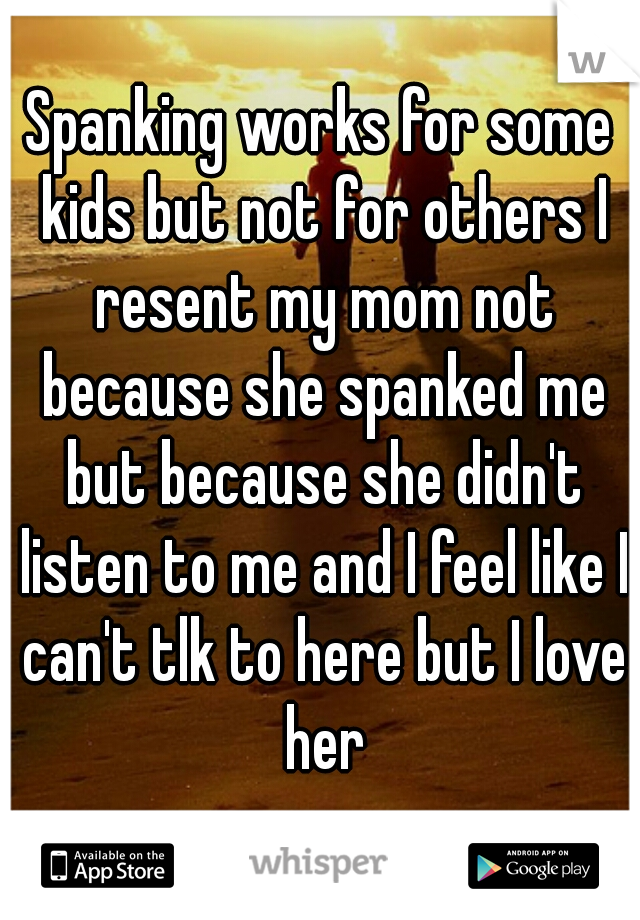 Spanking works for some kids but not for others I resent my mom not because she spanked me but because she didn't listen to me and I feel like I can't tlk to here but I love her