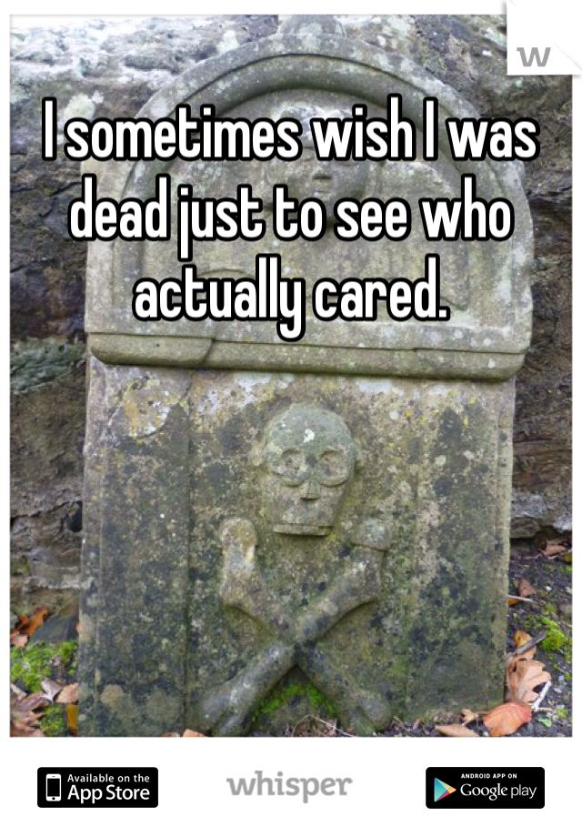 I sometimes wish I was dead just to see who actually cared. 