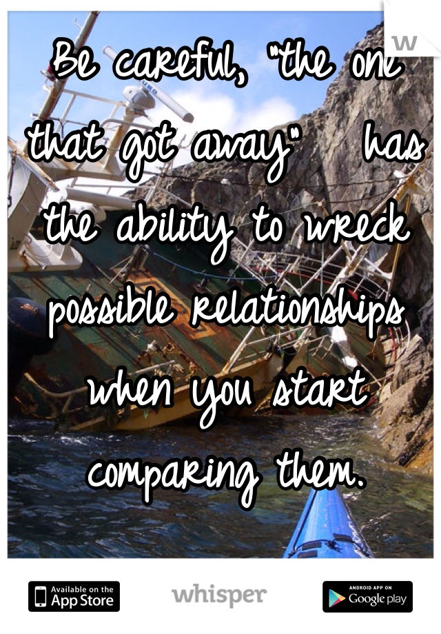 Be careful, "the one that got away"   has the ability to wreck possible relationships when you start comparing them.
