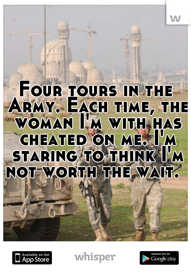 Four tours in the Army. Each time, the woman I'm with has cheated on me. I'm staring to think I'm not worth the wait.  