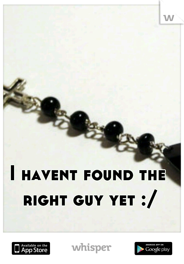 I havent found the right guy yet :/