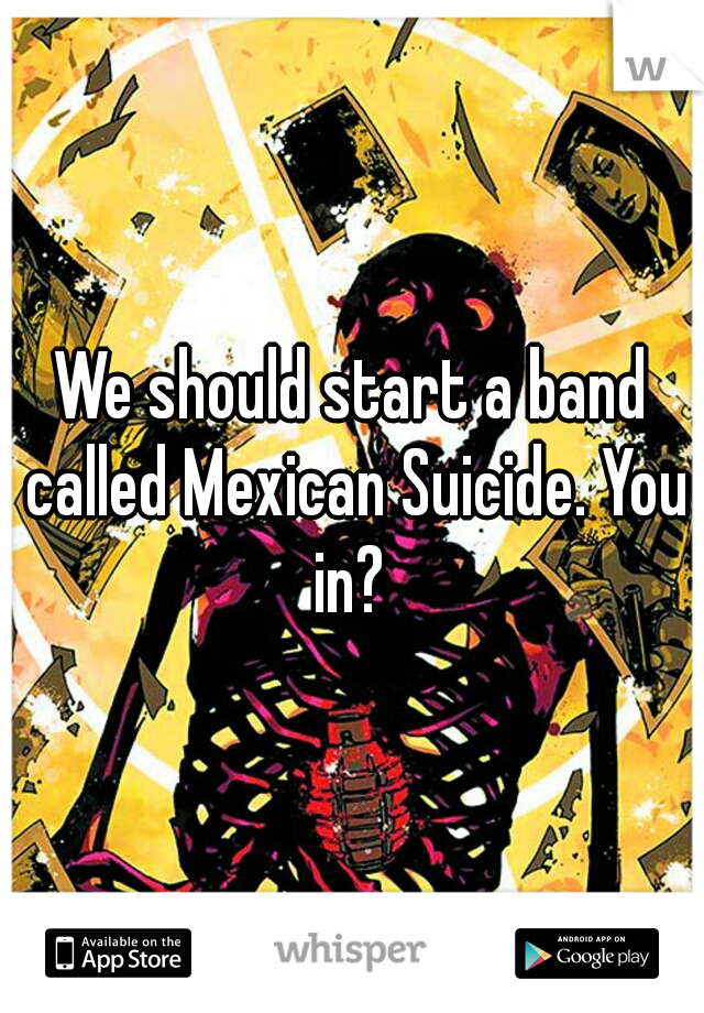 We should start a band called Mexican Suicide. You in? 