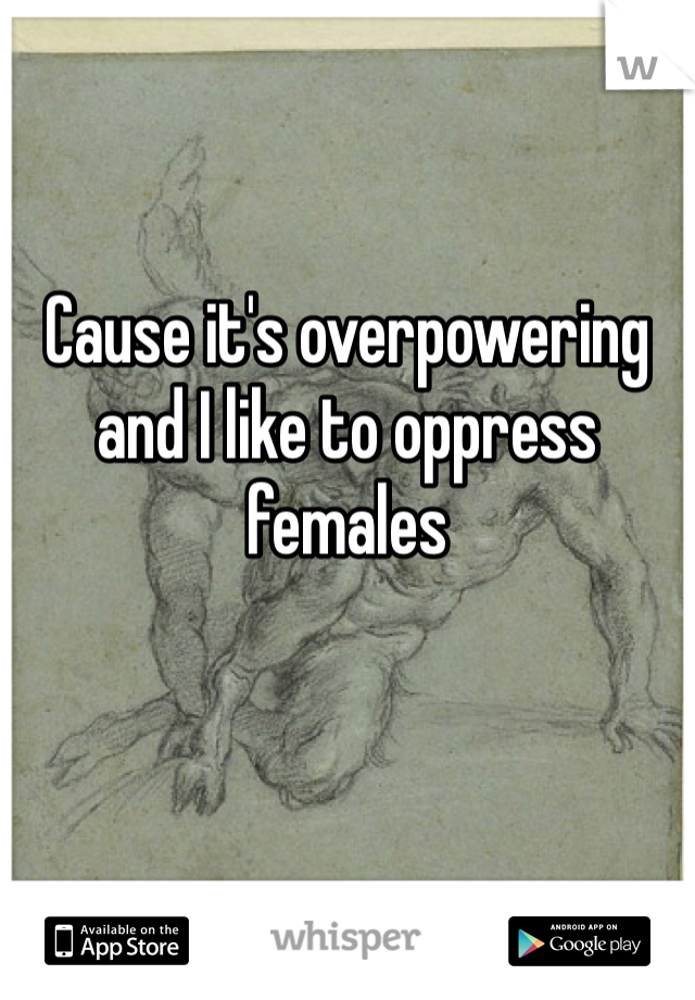 Cause it's overpowering and I like to oppress females