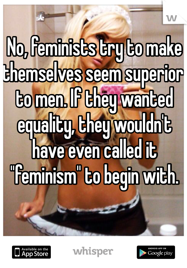 No, feminists try to make themselves seem superior to men. If they wanted equality, they wouldn't have even called it "feminism" to begin with.