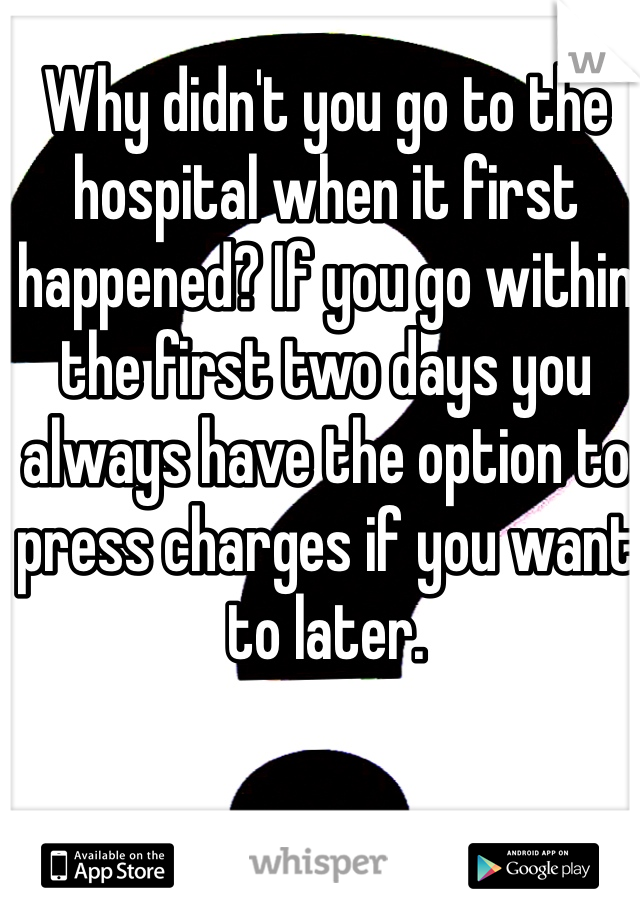 Why didn't you go to the hospital when it first happened? If you go within the first two days you always have the option to press charges if you want to later.