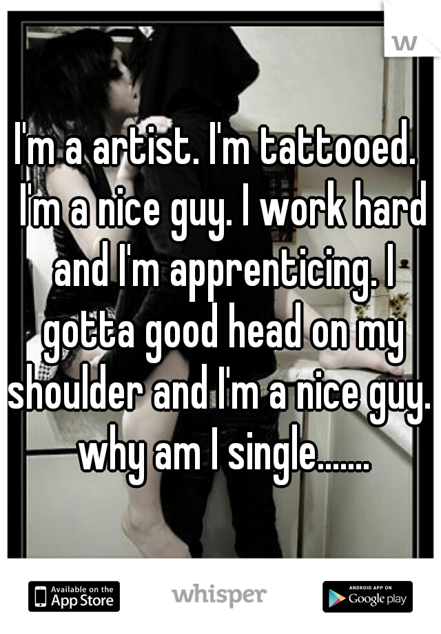 I'm a artist. I'm tattooed.  I'm a nice guy. I work hard and I'm apprenticing. I gotta good head on my shoulder and I'm a nice guy.  why am I single.......