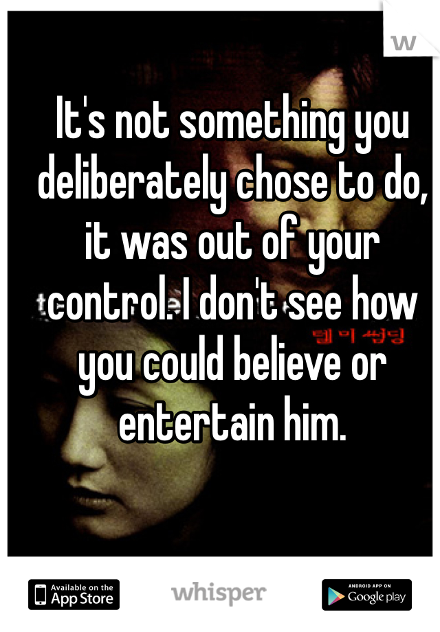 It's not something you deliberately chose to do, it was out of your control. I don't see how you could believe or entertain him.