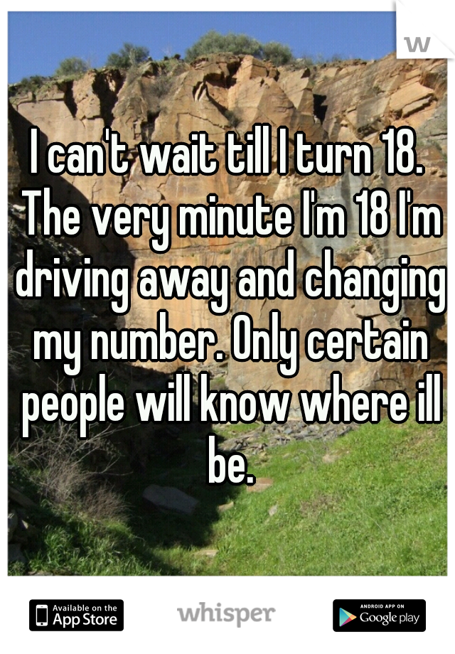 I can't wait till I turn 18. The very minute I'm 18 I'm driving away and changing my number. Only certain people will know where ill be.