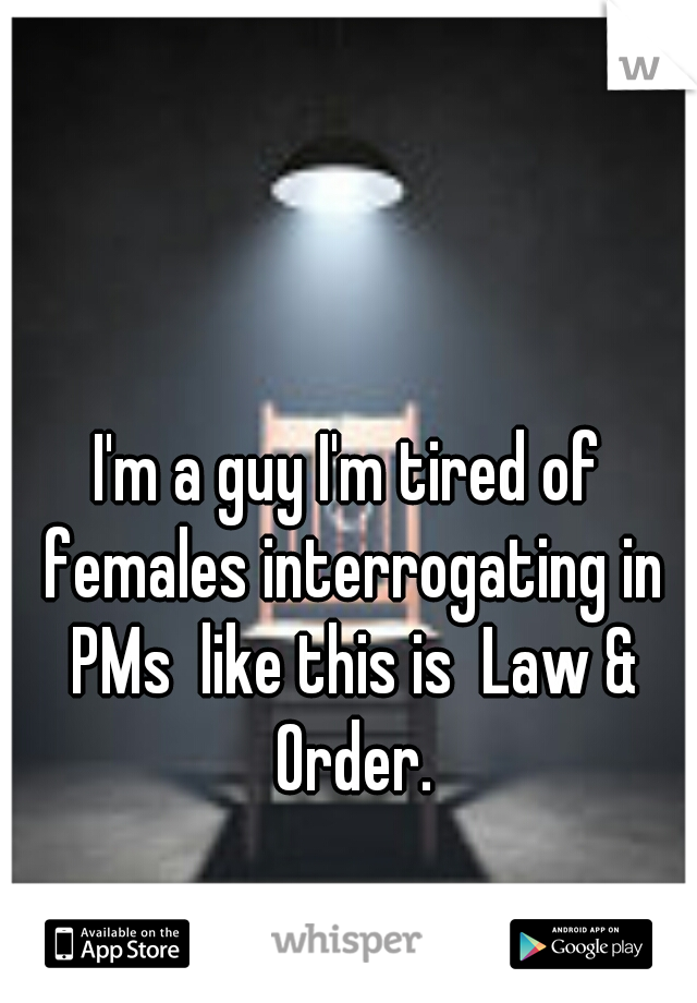 I'm a guy I'm tired of females interrogating in PMs  like this is  Law & Order.