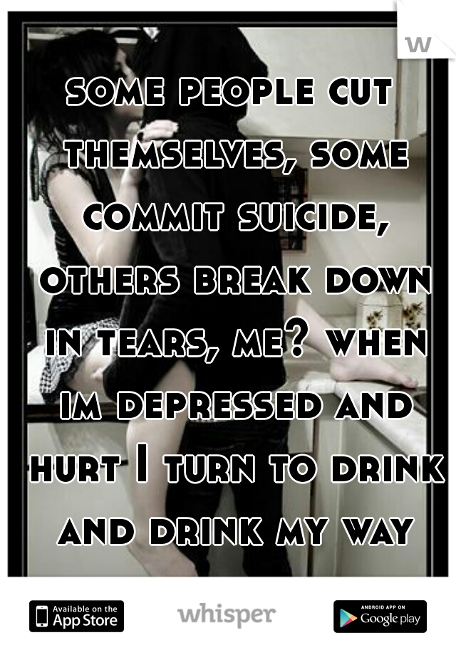 some people cut themselves, some commit suicide, others break down in tears, me? when im depressed and hurt I turn to drink and drink my way through the pain