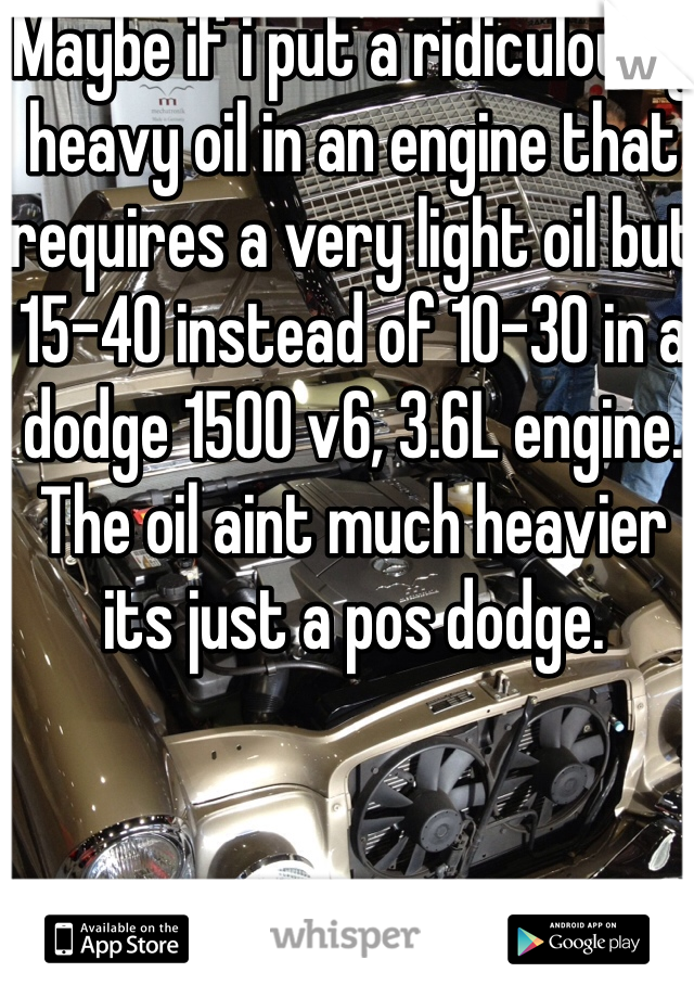 Maybe if i put a ridiculously heavy oil in an engine that requires a very light oil but 15-40 instead of 10-30 in a dodge 1500 v6, 3.6L engine. The oil aint much heavier its just a pos dodge.