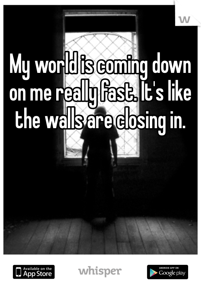 My world is coming down on me really fast. It's like the walls are closing in.