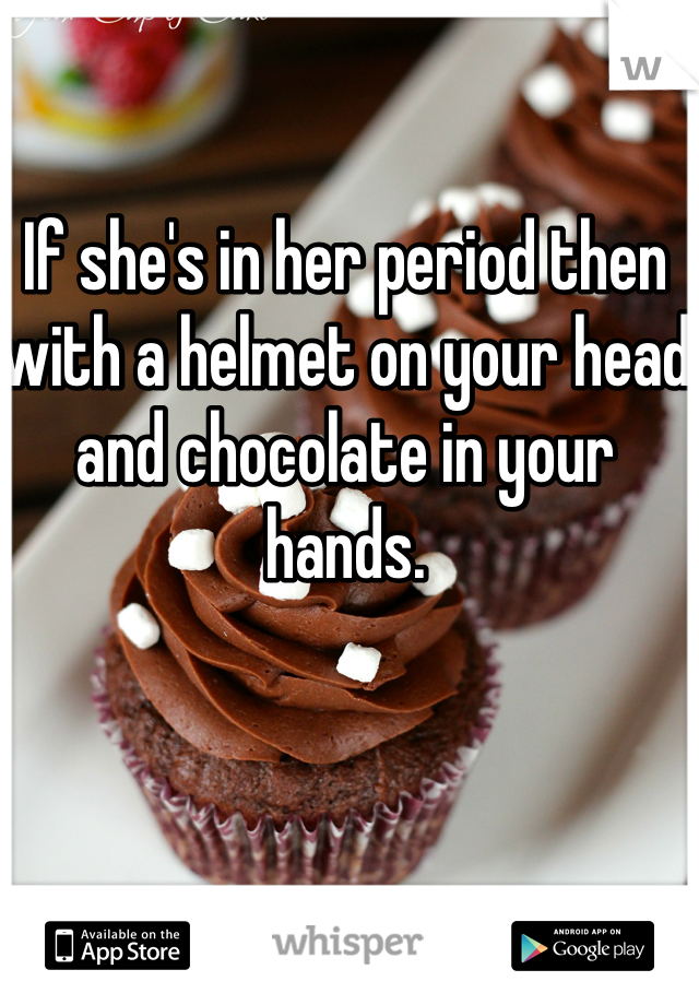 If she's in her period then with a helmet on your head and chocolate in your hands. 