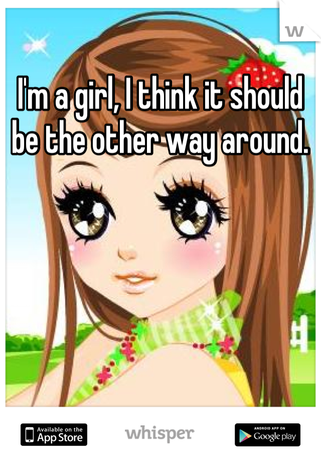 I'm a girl, I think it should be the other way around. 