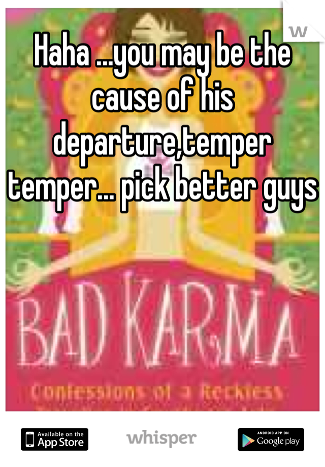 Haha ...you may be the cause of his departure,temper temper... pick better guys