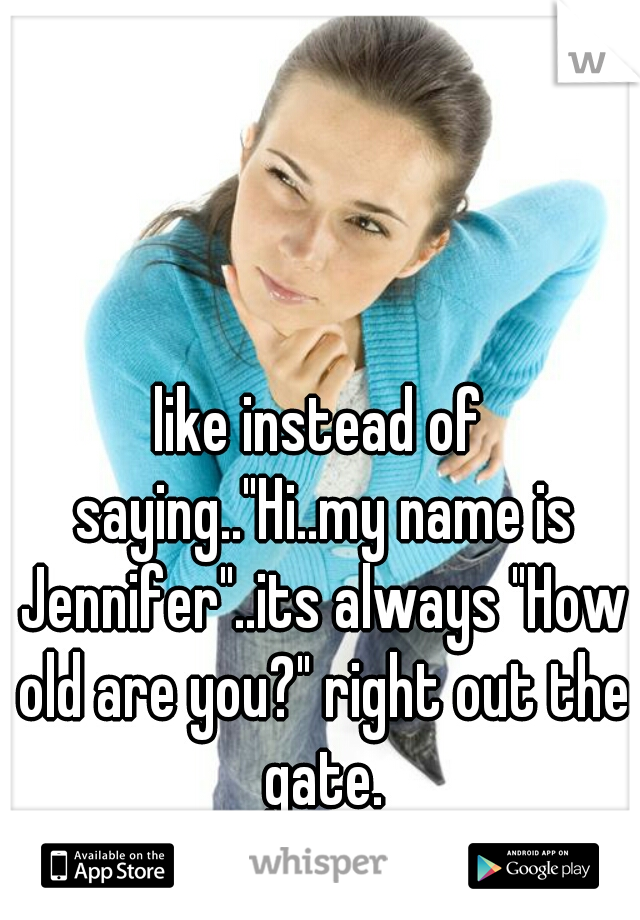 like instead of saying.."Hi..my name is Jennifer"..its always "How old are you?" right out the gate.