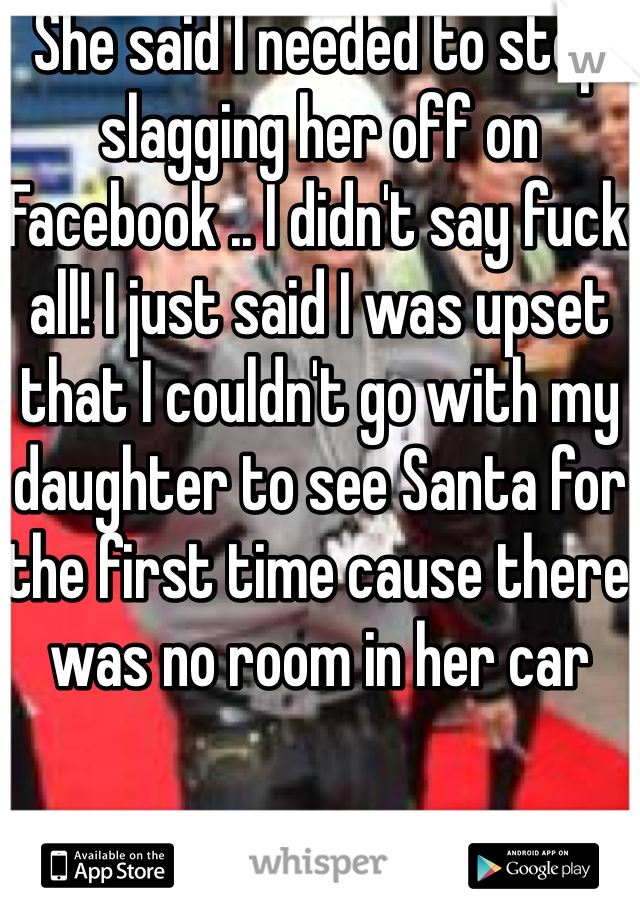 She said I needed to stop slagging her off on Facebook .. I didn't say fuck all! I just said I was upset that I couldn't go with my daughter to see Santa for the first time cause there was no room in her car