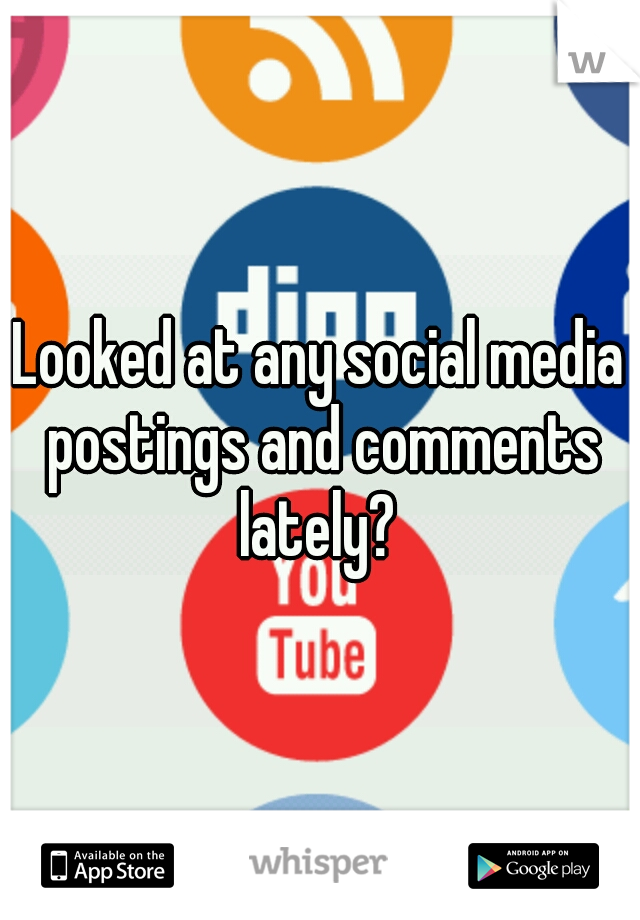 Looked at any social media postings and comments lately? 