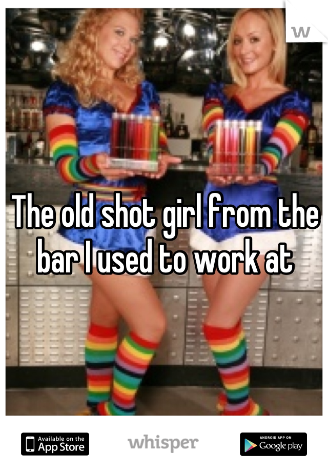 The old shot girl from the bar I used to work at
