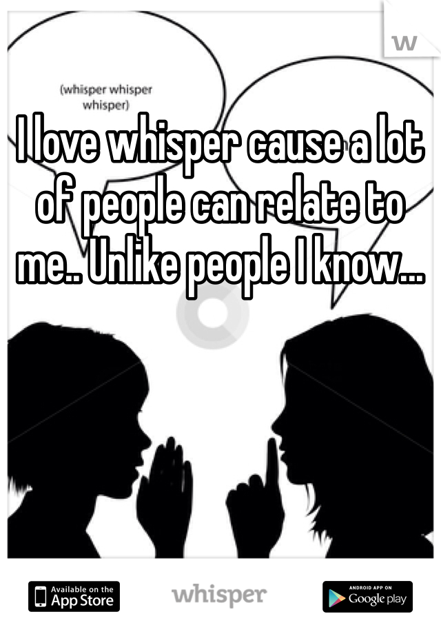 I love whisper cause a lot of people can relate to me.. Unlike people I know...