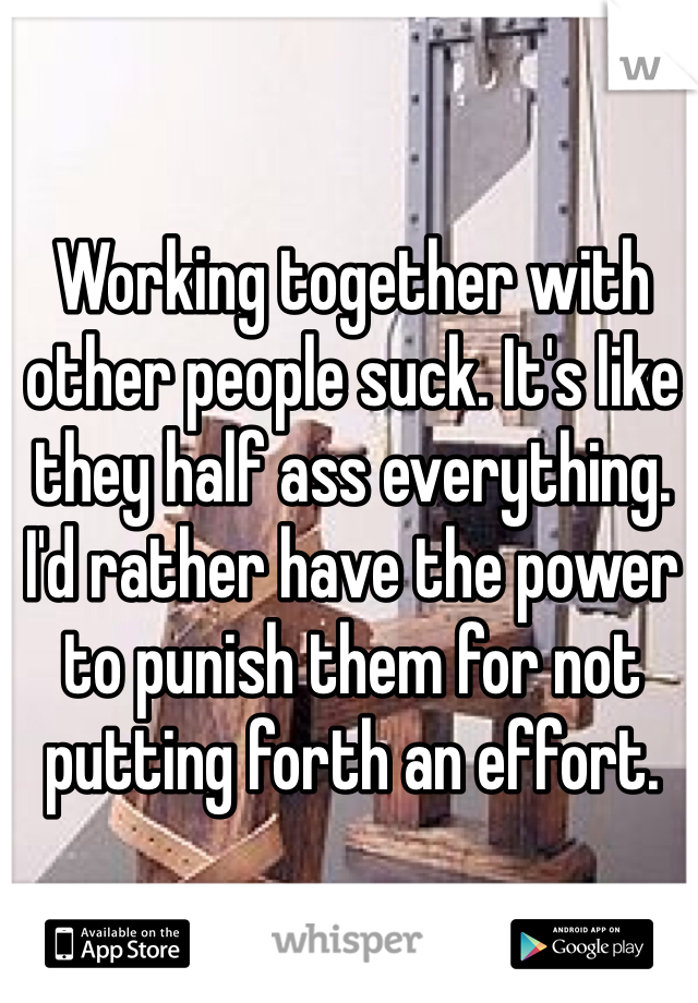 Working together with other people suck. It's like they half ass everything. I'd rather have the power to punish them for not putting forth an effort. 