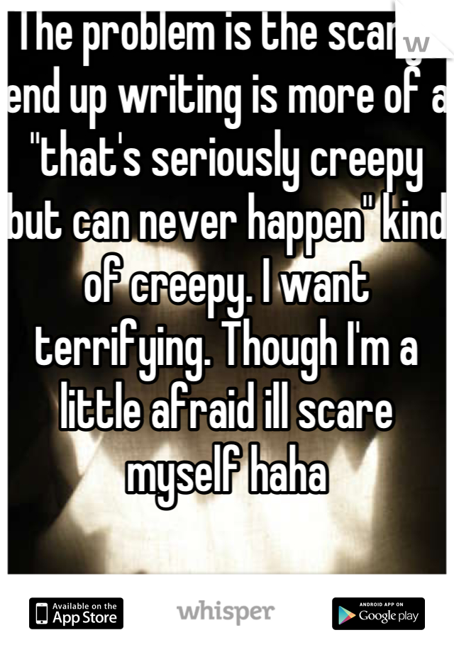 The problem is the scary I end up writing is more of a  "that's seriously creepy but can never happen" kind of creepy. I want terrifying. Though I'm a little afraid ill scare myself haha