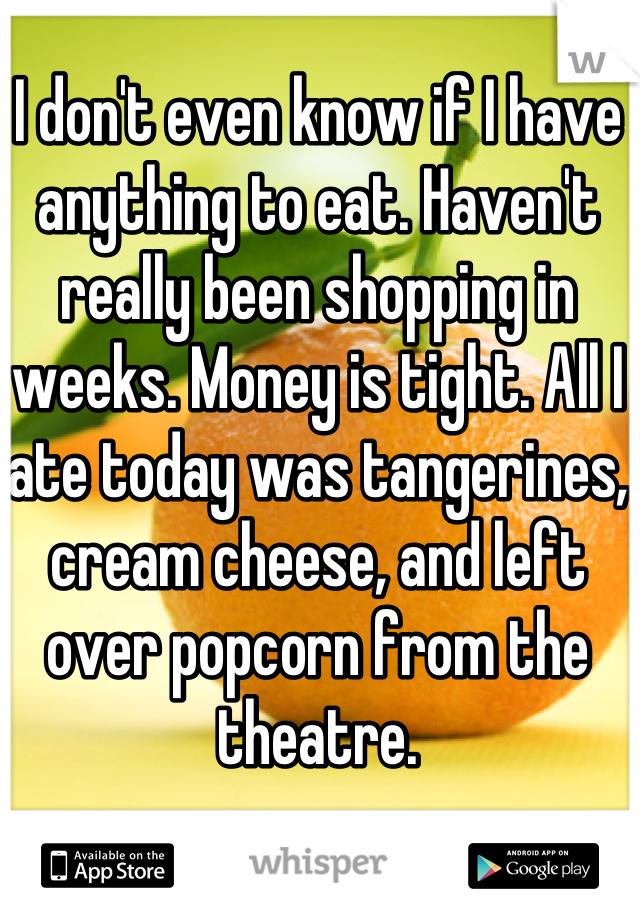 I don't even know if I have anything to eat. Haven't really been shopping in weeks. Money is tight. All I ate today was tangerines, cream cheese, and left over popcorn from the theatre.
